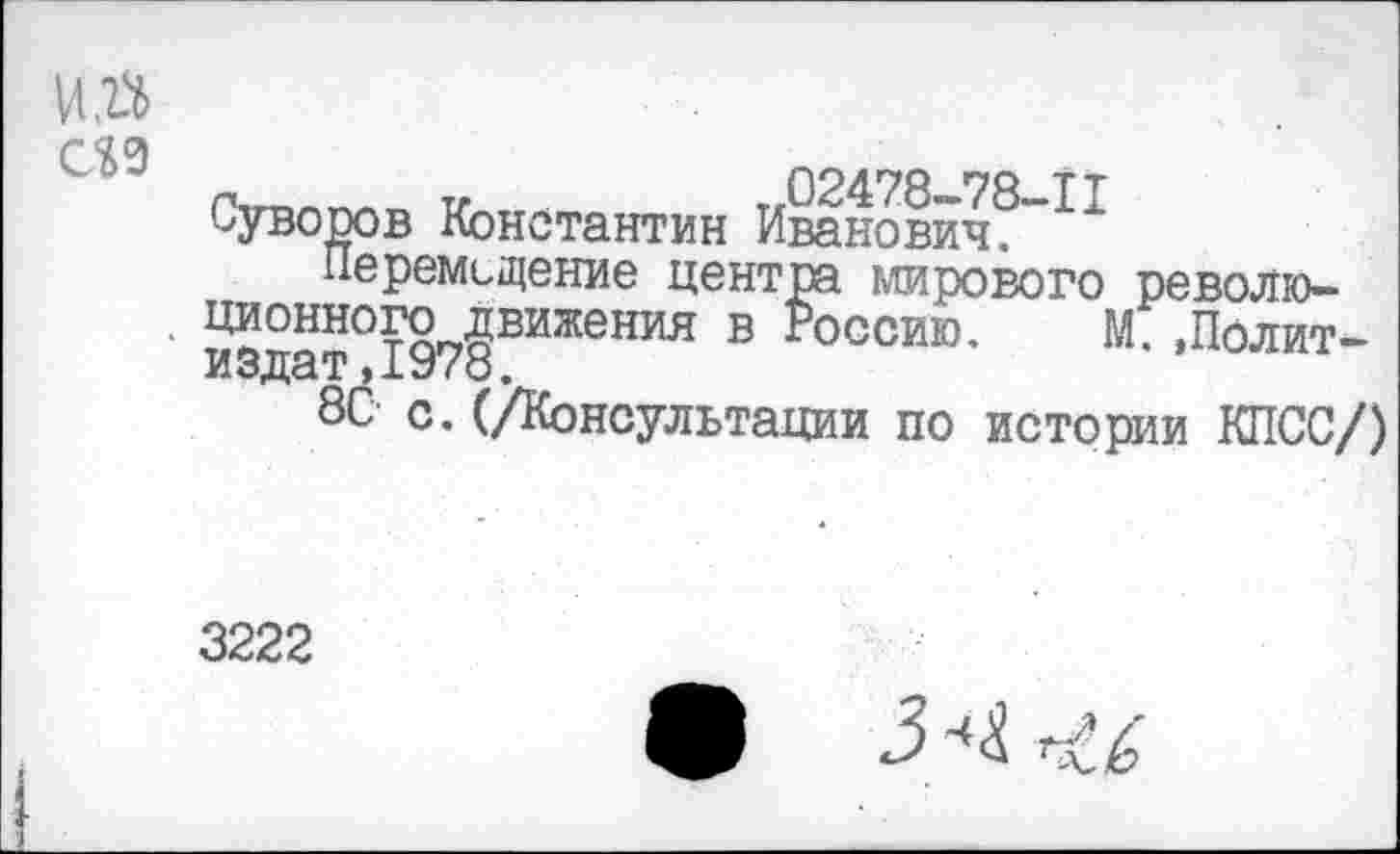 ﻿Суворов Константин Иванович^
Перемещение центра мирового револю-
' издат°1978ВИЖеНИЯ В ^оссию' М- »Полит-
ВС с.(/Консультации по истории КПСС/)
3222